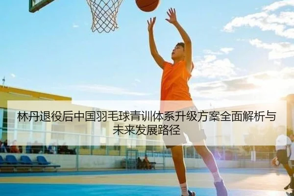 林丹退役后中国羽毛球青训体系升级方案全面解析与未来发展路径