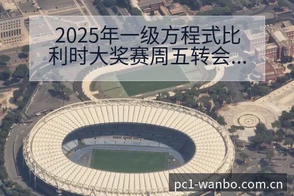 2025年一级方程式比利时大奖赛周五转会进展与阵容影响技 - 万博体育官网