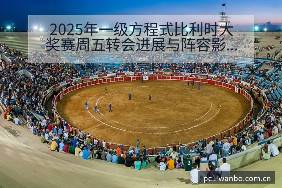 2025年一级方程式比利时大奖赛周五转会进展与阵容影响技 - 万博体育官网