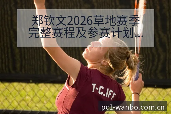 郑钦文2026草地赛季完整赛程及参赛计划解析与历史表现梳 - 万博体育官网